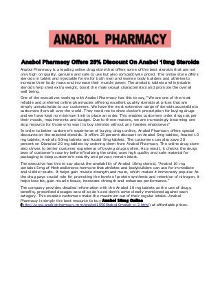 Anabol Pharmacy Offers 25% Discount On Anabol 10mg Steroids
Anabol Pharmacy is a leading online drug store that offers some of the best steroids that are not
only high on quality, genuine and safe to use but also competitively priced. The online store offers
steroids in tablet and injectable forms for both men and women body builders and athletes to
increase their body mass and increase their muscle power. The anabolic tablets and injectable
steroids help shed extra weight, boost the male sexual characteristics and promote the overall
well being.
One of the executives working with Anabol Pharmacy has this to say, “We are one of the most
reliable and preferred online pharmacies offering excellent quality steroids at prices that are
simply unmatchable to our customers. We have the most extensive range of steroids accessible to
customers from all over the world. They need not to show doctor’s prescription for buying drugs
and we have kept no minimum limit to place an order. This enables customers order drugs as per
their moods, requirements and budget. Due to these reasons, we are increasingly becoming one
stop resource for those who want to buy steroids without any hassles whatsoever.”
In order to better customer’s experience of buying drugs online, Anabol Pharmacy offers special
discounts on the selected steroids. It offers 25 percent discount on Anabol 5mg tablets, Anabol 10
mg tablets, Androlic 50mg tablets and Azolol 5mg tablets. The customers can also save 20
percent on Dianabol 20 mg tablets by ordering them from Anabol Pharmacy. The online drug store
also strives to better customer experience of buying drugs online. As a result, it checks the drugs
laws of customer’s country before finalizing the order, uses high quality and safe material for
packaging to keep customer’s security and privacy remain intact.
The executive has this to say about the availability of Anabol 10mg steroid, “Anabol 10 mg
contains 5mg of Methandienone hormone that athletes and bodybuilders can use for immediate
and visible results. It helps gain muscle strength and mass, which makes it immensely popular. As
the drug pays crucial role for promoting the levels of protein synthesis and retention of nitrogen, it
helps lose fat, gain muscle tissue, increases strength and enhances performance.”
The company provides detailed information with the Anabol 10 mg tablets as the use of drugs,
benefits, prescribed dosages as well as do’s and dont’s come clearly mentioned against each
category. This enables customers make the maximum out of their regular intake. Anabol
Pharmacy is simply the best resource to buy Anabol 10mg Online
(http://www.anabolpharmacy.com/anabol10500tabs10mgtab-p-2.html) at affordable prices.
 