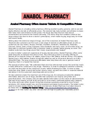 Anabol Pharmacy Offers Anavar Tablets At Competitive Prices
Anabol Pharmacy is a leading online pharmacy offering excellent quality, genuine, safe to use and
highly effective steroids at affordable prices. The steroids help body builders and athletes increase
their body mass and enhance muscle power. The drugs also help improve male sexual
characteristics and promote the overall well being. The online drug store enables customer buy
drugs without the need to show a doctor’s prescription, which makes buying drugs easy for those
who need it badly.
Talking about the extensive range of drugs, one of the executives at Anabol Pharmacy said,
“Nowhere else customers can find such a vast range of steroids so affordable priced as with us.
Customers can buy Androl, Anaver, Arimidex, Dianabol, Durabolin, Testosterone, Nolvadex,
Cytomel, Clomid, andro, Azool, Equipose, Deca Durabolin and many more. On the other hand, we
have kept no minimum quantity that a customer needs to consider before placing an order. This
enables customers buy drugs as per their mood, requirements and budget.”
In order to better customer’s experience of buying steroids online, Anabol Pharmacy offers some
great discounts on steroids from time to time. The online drug store is currently offering 25
percent off on Androlic 50mg x 50 tablets, Azolol 5mg x 400 tablets, Androlic 50mg x 100 tablets,
Anabol 5mg x 1000 tablets, Anabol 10mgX100 tablets as well as 20 percent discount on D BOL
20mgX500 tabs. The easy process and affordable rates help those who are in genuine need of
drugs buy them in a hassle free manner.
The executive further said, “We understand that strict law enforcement across the world has made
it really difficult for customers to buy drugs. Therefore, in order to safeguard customer’s interests,
we check the drug laws of the customer’s country before finalizing the order. In order to keep
customers drug needs a secret and his/her privacy intact, we pack the orders in a special material
and deliver it on the customer’s doorsteps safe and on time.”
To help customers make the maximum out of the drug use, the company provides the detailed
information about the use of drugs, benefits that customers can reap by using them and
prescribed doses. The company also provides detailed information on the nature of salts/chemicals
that each drug contains as well as dos and don’ts come clearly mentioned against each category.
The online store also offers Anavar 10mg that physicians generally prescribe to treat Turnery
syndrome, HIV related weight loss, and Corticosteroid prompted muscle atrophy. The tablet is also
used to increase muscle density, vascularity and harness. Anabol Pharmacy is an ideal resource
for those who are looking for Anavar 10mg, (http://www.anabolpharmacy.com/anavar-c-
21.html) or for that matter any other steroids that are high on quality but reasonably priced.
 
