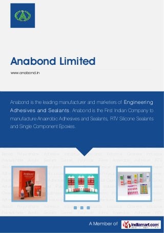 A Member of
Anabond Limited
www.anabond.in
Anaerobic Adhesive RTV Silicones Industrial Cyanoacrylates Adhesives Epoxy Adhesive Rubber
Based Polyurethane Adhesive Industrial Lubricants Industrial Cleaners Industrial
Polysulphide Acrylic Sealant Sennel Polyimide Films Anaerobic Adhesive RTV
Silicones Industrial Cyanoacrylates Adhesives Epoxy Adhesive Rubber Based Polyurethane
Adhesive Industrial Lubricants Industrial Cleaners Industrial Polysulphide Acrylic Sealant Sennel
Polyimide Films Anaerobic Adhesive RTV Silicones Industrial Cyanoacrylates Adhesives Epoxy
Adhesive Rubber Based Polyurethane Adhesive Industrial Lubricants Industrial
Cleaners Industrial Polysulphide Acrylic Sealant Sennel Polyimide Films Anaerobic
Adhesive RTV Silicones Industrial Cyanoacrylates Adhesives Epoxy Adhesive Rubber
Based Polyurethane Adhesive Industrial Lubricants Industrial Cleaners Industrial
Polysulphide Acrylic Sealant Sennel Polyimide Films Anaerobic Adhesive RTV
Silicones Industrial Cyanoacrylates Adhesives Epoxy Adhesive Rubber Based Polyurethane
Adhesive Industrial Lubricants Industrial Cleaners Industrial Polysulphide Acrylic Sealant Sennel
Polyimide Films Anaerobic Adhesive RTV Silicones Industrial Cyanoacrylates Adhesives Epoxy
Adhesive Rubber Based Polyurethane Adhesive Industrial Lubricants Industrial
Cleaners Industrial Polysulphide Acrylic Sealant Sennel Polyimide Films Anaerobic
Adhesive RTV Silicones Industrial Cyanoacrylates Adhesives Epoxy Adhesive Rubber
Based Polyurethane Adhesive Industrial Lubricants Industrial Cleaners Industrial
Polysulphide Acrylic Sealant Sennel Polyimide Films Anaerobic Adhesive RTV
Anabond is the leading manufacturer and marketers of Engineering
Adhesives and Sealants. Anabond is the First Indian Company to
manufacture Anaerobic Adhesives and Sealants, RTV Silicone Sealants
and Single Component Epoxies.
 