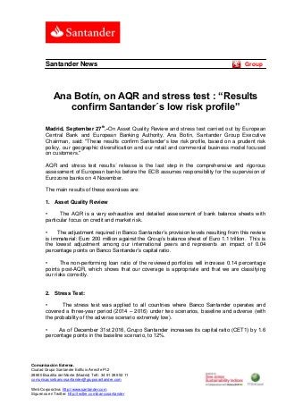 Comunicación Externa. 
Ciudad Grupo Santander Edificio Arrecife Pl.2 
28660 Boadilla del Monte (Madrid) Telf.: 34 91 289 52 11 
comunicacionbancosantander@gruposantander.com 
Web Corporativa: http://www.santander.com 
Síguenos en Twitter: http://twitter.com/bancosantander 
Santander News Group 
Ana Botín, on AQR and stress test : “Results confirm Santander´s low risk profile” 
Madrid, September 27th.-On Asset Quality Review and stress test carried out by European Central Bank and European Banking Authority, Ana Botín, Santander Group Executive Chairman, said: "These results confirm Santander's low risk profile, based on a prudent risk policy, our geographic diversification and our retail and commercial business model focused on customers." 
AQR and stress test results´ release is the last step in the comprehensive and rigorous assessment of European banks before the ECB assumes responsibility for the supervision of Eurozone banks on 4 November. 
The main results of these exercises are: 
1. Asset Quality Review 
• The AQR is a very exhaustive and detailed assessment of bank balance sheets with particular focus on credit and market risk. 
• The adjustment required in Banco Santander’s provision levels resulting from this review is immaterial: Euro 200 million against the Group’s balance sheet of Euro 1.1 trillion. This is the lowest adjustment among our international peers and represents an impact of 0.04 percentage points on Banco Santander’s capital ratio. 
• The non-performing loan ratio of the reviewed portfolios will increase 0.14 percentage points post-AQR, which shows that our coverage is appropriate and that we are classifying our risks correctly. 
2. Stress Test: 
• The stress test was applied to all countries where Banco Santander operates and covered a three-year period (2014 – 2016) under two scenarios, baseline and adverse (with the probability of the adverse scenario extremely low). 
• As of December 31st 2016, Grupo Santander increases its capital ratio (CET1) by 1.6 percentage points in the baseline scenario, to 12%. 
 