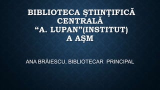 BIBLIOTECA ŞTIINŢIFICĂ
CENTRALĂ
“A. LUPAN”(INSTITUT)
A AŞM
ANA BRĂIESCU, BIBLIOTECAR PRINCIPAL
 