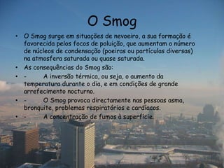 O Smog
• O Smog surge em situações de nevoeiro, a sua formação é
  favorecida pelos focos de poluição, que aumentam o número
  de núcleos de condensação (poeiras ou partículas diversas)
  na atmosfera saturada ou quase saturada.
• As consequências do Smog são:
• -     A inversão térmica, ou seja, o aumento da
  temperatura durante o dia, e em condições de grande
  arrefecimento nocturno.
• -     O Smog provoca directamente nas pessoas asma,
  bronquite, problemas respiratórios e cardíacos.
• -     A concentração de fumos à superfície.
 