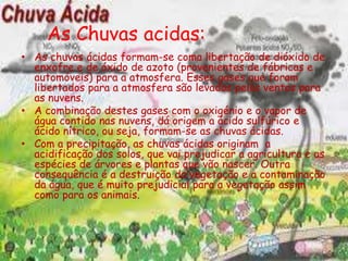 As Chuvas acidas:
• As chuvas ácidas formam-se coma libertação de dióxido de
  enxofre e de óxido de azoto (provenientes de fábricas e
  automóveis) para a atmosfera. Esses gases que foram
  libertados para a atmosfera são levados pelos ventos para
  as nuvens.
• A combinação destes gases com o oxigénio e o vapor de
  água contido nas nuvens, dá origem a ácido sulfúrico e
  ácido nítrico, ou seja, formam-se as chuvas ácidas.
• Com a precipitação, as chuvas ácidas originam a
  acidificação dos solos, que vai prejudicar a agricultura e as
  espécies de árvores e plantas que vão nascer. Outra
  consequência é a destruição da vegetação e a contaminação
  da água, que é muito prejudicial para a vegetação assim
  como para os animais.
 