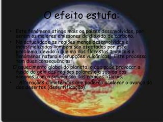 O efeito estufa:
• Este fenómeno atinge mais os países desenvolvidos, por
  serem os maiores emissores de dióxido de carbono.
• Na actualidade as regiões menos desenvolvidas e
  industrializadas também são afectadas por este
  problema, devido à queima das florestas tropicais e
  fenómenos naturais (erupções vulcânicas). Este processo
  tem duas consequências:
 O aquecimento global do planeta, o que pode provocar a
  fusão do gelo das regiões polares e a subida dos
  oceanos, com a submersão das regiões litorais.
• Alterações climatéricas que poderão acelerar o avanço da
  dos desertos (desertificação).
 