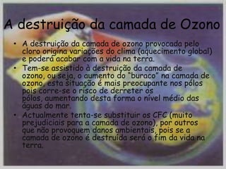 A destruição da camada de Ozono
 • A destruição da camada de ozono provocada pelo
   cloro origina variações do clima (aquecimento global)
   e poderá acabar com a vida na terra.
 • Tem-se assistido à destruição da camada de
   ozono, ou seja, o aumento do “buraco” na camada de
   ozono, esta situação é mais preocupante nos pólos
   pois corre-se o risco de derreter os
   pólos, aumentando desta forma o nível médio das
   águas do mar.
 • Actualmente tenta-se substituir os CFC (muito
   prejudiciais para a camada de ozono), por outros
   que não provoquem danos ambientais, pois se a
   camada de ozono é destruída será o fim da vida na
   terra.
 