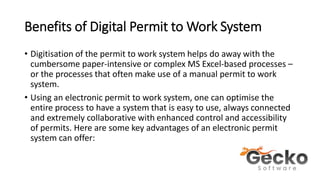 Benefits of Digital Permit to Work System
• Digitisation of the permit to work system helps do away with the
cumbersome paper-intensive or complex MS Excel-based processes –
or the processes that often make use of a manual permit to work
system.
• Using an electronic permit to work system, one can optimise the
entire process to have a system that is easy to use, always connected
and extremely collaborative with enhanced control and accessibility
of permits. Here are some key advantages of an electronic permit
system can offer:
 