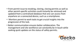 • From permit issue to revoking, cloning, closing permits as well as
other permit-specific activities could instantly be retrieved and
updated from a centralised database that one can access from
anywhere on a connected device, such as a smartphone.
• Monitors permit to work tasks to get crucial insights into the
progression of the task.
• Better communication ensures better collaboration. The
management and site workforce can constantly be in touch while
seeking quick updates on the status of safety permits.
 