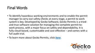 Final Words
• To identify hazardous working environments and to enable the permit
manager to carry out safety checks at every stage, a permit to work
system is key. Developed by Gecko Software, Gecko Permits is a tried-
and-true software solution for managing the complete permit-to-
work process, with a major focus on safety and dependability. It is
fully cloud-based, customisable and cost-effective – and comes with a
full audit trial.
• To learn more about Gecko Permits, click here.
 