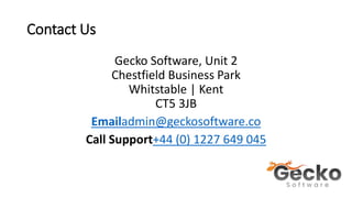 Contact Us
Gecko Software, Unit 2
Chestfield Business Park
Whitstable | Kent
CT5 3JB
Emailadmin@geckosoftware.co
Call Support+44 (0) 1227 649 045
 