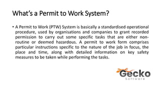What’s a Permit to Work System?
• A Permit to Work (PTW) System is basically a standardised operational
procedure, used by organisations and companies to grant recorded
permission to carry out some specific tasks that are either non-
routine or deemed hazardous. A permit to work form comprises
particular instructions specific to the nature of the job in focus, the
place and time, along with detailed information on key safety
measures to be taken while performing the tasks.
 