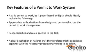 Key Features of a Permit to Work System
• A valid permit to work, be it paper-based or digital should ideally
include the following:
• Appropriate authorisations from designated personnel across the
permit to work management.
• Responsibilities and roles, specific to the task.
• A clear description of hazards that the workforce might experience
together with the necessary precautionary steps to be taken.
 