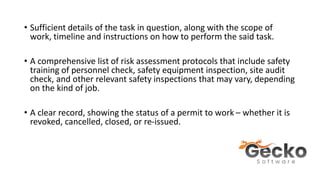 • Sufficient details of the task in question, along with the scope of
work, timeline and instructions on how to perform the said task.
• A comprehensive list of risk assessment protocols that include safety
training of personnel check, safety equipment inspection, site audit
check, and other relevant safety inspections that may vary, depending
on the kind of job.
• A clear record, showing the status of a permit to work – whether it is
revoked, cancelled, closed, or re-issued.
 