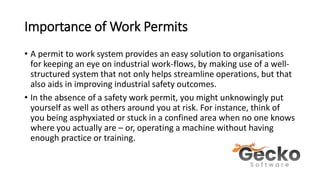 Importance of Work Permits
• A permit to work system provides an easy solution to organisations
for keeping an eye on industrial work-flows, by making use of a well-
structured system that not only helps streamline operations, but that
also aids in improving industrial safety outcomes.
• In the absence of a safety work permit, you might unknowingly put
yourself as well as others around you at risk. For instance, think of
you being asphyxiated or stuck in a confined area when no one knows
where you actually are – or, operating a machine without having
enough practice or training.
 