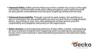 • Improved Safety: Safety permits help ensure that a worker has access to the right
set of tools, is trained with ample work safety procedures and is well instructed
on task-specific vulnerabilities and risks prior to getting started with the task.
• Enhanced Accountability: Through a permit to work system, the workforce as
well as contractors has the authorisation to carry out and finish an assigned work.
Hence, any mishap or near miss, after getting the written permit, puts the
responsibility and obligation exclusively on the organisation.
• Better Analysis: A well-organised collection of data offers a better understanding
on how to prevent incidents from happening while considering the possibility of
human errors and investing in novel operational procedures and advanced safety
equipment.
 