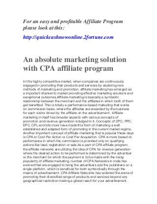 For an easy and profitable Affiliate Program
please look at this:
http://quickcashnowonline.2fortune.com

An absolute marketing solution
with CPA affiliate program
In this highly competitive market, when companies are continuously
engaged in promoting their products and services by exploring new
methods of marketing and promotion, affiliate marketing has emerged as
a important channel to market providing effective marketing solutions and
exceptional outcomes.  Affiliate marketing is basically a symbiotic
relationship between the merchant and the affiliates in which both of them
get benefited. This is totally a performance-based marketing that works
on commission basis, where the affiliates are rewarded by the business
for each visitor driven by the affiliate on the advertisement.   Affiliate
marketing in itself has broader aspects with various concepts of
promotion and revenue generation indulged in it. Concepts of CPC, PPC,
EPC, CPL and lots more have made this form of marketing a well
established and adapted form of promoting in the current market regime.
Another important concept of affiliate marketing that is popular these days
is CPA or Cost Per Action or Cost Per Acquisition. CPA is more based on
performance in which the commission is provided only on qualifying
actions like lead, registration or sale.  As a part of CPA affiliate program,
the affiliate networks are utilizing the idea of CPA for revenue generation
where the desired action to be performed is determined by the advertiser
or the merchant for which the payment is to be made with the rising
popularity of affiliate marketing, number of CPA Networks in India has
evolv ed that are engaged to bring the advertisers and the publishers on a
single platform, which is beneficial for both symbiotically through the
means of advertisement.   CPA Affiliate Networks has widened the arena of
promoting their diversified range of products and services beyond any
geographical restriction making a global reach for your advertisement.

 