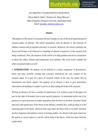 1
AN ABSTRACT IN DESCRIPTIVE RESEARCH
Ebissa Bekele Abate
1
; Professor K. Durga Bhavani
2
Dept of English, Osmania University, Hyderabad, India
Email: barnabas_bekele@yahoo.com
Abstract
The purpose of this article is to present relevant concepts on one of the most important part of
research paper, an abstract. The article summarizes what an abstract is, the elements an
abstract contains and its peculiar relevance in research. Moreover, the article explicates the
layout and formats to be followed in compiling an abstract irrespective of the research kind
being conducted. Thus, the intention of the article is to help graduate and novice researchers
to know the values, formats and components of an abstract. The work is also valuable for
other concerned readers as well.
1. INTRODUCTION: An abstract can be defined as a major component of dissertations,
thesis and other scientific writings that concisely summarizes the core contents of the
research paper. It is part of a piece of research written at the end, but stands first in
dissertations and theses reports. The purpose of an abstract is thus to give preliminary
information and guidance to readers to go for, or skip reading the body of the research.
Writing an abstracts do have a number of significance. It is written as part of the paper not
just for the sake of formality, but to meet specific purposes. As mentioned earlier one of its
purpose is to give directions to readers regarding what the thesis is all about. If readers found
relevance and significance of the thesis in the abstract, certainly they could go deep in to the
remaining part of the thesis; otherwise they may return the thesis back to its shelf. Abstracts
do have fragrance and repulsive nature in hosting readers. An abstract with good aroma has
the quality to invite readers to read the whole body of the thesis, while the others hold the
readers back.
 