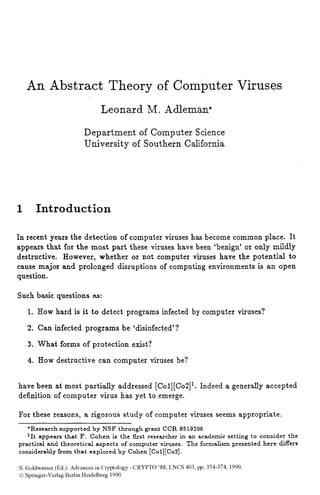 An Abstract Theory of Computer Viruses
Leonard M. Adleman*
Department of Computer Science
University of Southern California
I Introduction
In recent years the detection of computer viruses has become common place. It
appears that for the most part these viruses have been 'benign' or only mildly
destructive. However, whether or not computer viruses have the potential to
cause major and prolonged disruptions of computing environments is an open
question.
Such basic questions as:
1. How hard is it to detect programs infected by computer viruses?
2. Can infected programs be 'disinfected'?
3. What forms of protection exist?
4. How destructive can computer viruses be?
have been at most partially addressed [Col][Co2]'.Indeed a generally accepted
definition of computer virus has yet to emerge.
For these reasons, a rigorous study of computer viruses seems appropriate.
*Research supported by NSF through grant CCR 8519296
'It appears that F. Cohen is the first researcher in an academic setting to consider the
practical and theoretical aspects of computer viruses. The formalism presented here differs
considerably from that explored by Cohen [Col][Co2].
S. Goldwasser (Ed.): Advances in Cryptology - CRYPT0 '88, LNCS 403, pp. 354-374, 1990.
0Springer-Verlag Berlin Heidelberg 1990
 