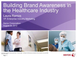 Building Brand Awareness in
      the Healthcare Industry
      Laura Ramos
      VP, Enterprise Industry Marketing

      Xerox Corporation
      August 23, 2012




© 2012 Xerox Corporation. All rights reserved. Xerox ｮ , Xerox and design ｮ and Ready For Real Business are trademarks of Xerox Corporation in the United States
and/or other countries.

      Page 1
 