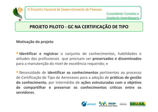 PROJETO PILOTO - GC NA CERTIFICAÇÃO DE TIPO


Motivação do projeto

  Identificar e registrar o conjunto de conhecimentos, habilidades e
atitudes dos profissionais que precisam ser preservados e disseminados
para a manutenção do nível de excelência requerido; e

  Necessidade de identificar os conhecimentos pertinentes ao processo
de Certificação de Tipo de Aeronaves para a adoção de práticas de gestão
do conhecimento, por intermédio de ações estruturadas com o objetivo
de compartilhar e preservar os conhecimentos críticos entre os
servidores.
 