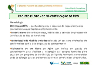 PROJETO PILOTO - GC NA CERTIFICAÇÃO DE TIPO

Metodologia:
CRIE-Coppe/UFRJ - que fundamentou o processo de mapeamento dos
conhecimentos nos Capitais do Conhecimento:
 Levantamento de conhecimentos, habilidades e atitudes do processo de
Certificação de Tipo de Aeronaves
 Identificação do nível de criticidade de cada um dos itens levantados em
conformidade com o ciclo de gestão do conhecimento
 Elaboração de um Plano de Ação com ênfase em gestão do
conhecimento para viabilizar a integração das equipes formadas para
atuar em um programa de Certificação de Tipo de Aeronaves e evidenciar
onde os esforços para os treinamentos formais deveriam ser direcionados.
 