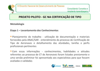 PROJETO PILOTO - GC NA CERTIFICAÇÃO DE TIPO

Metodologia

Etapa 1 – Levantamento dos Conhecimentos

  Planejamento do trabalho - utilização de documentação e materiais
fornecidos pela ANAC/SAR - entendimento do processo de Certificação de
Tipo de Aeronaves e detalhamento das atividades, tarefas e perfis
profissionais pertinentes
  Com essas informações - conhecimentos, habilidades e atitudes
referentes ao processo de CT de Aeronaves foram listados previamente e
uma versão preliminar foi apresentada aos especialistas para que fossem
avaliadas e validadas
 