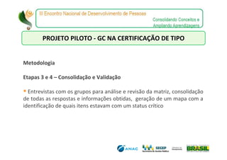 PROJETO PILOTO - GC NA CERTIFICAÇÃO DE TIPO


Metodologia

Etapas 3 e 4 – Consolidação e Validação

  Entrevistas com os grupos para análise e revisão da matriz, consolidação
de todas as respostas e informações obtidas, geração de um mapa com a
identificação de quais itens estavam com um status crítico
 