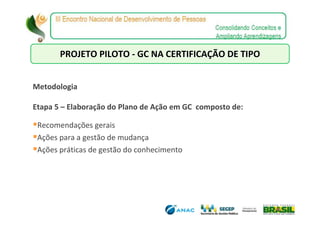 PROJETO PILOTO - GC NA CERTIFICAÇÃO DE TIPO


Metodologia

Etapa 5 – Elaboração do Plano de Ação em GC composto de:

 Recomendações gerais
 Ações para a gestão de mudança
 Ações práticas de gestão do conhecimento
 