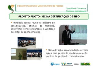PROJETO PILOTO - GC NA CERTIFICAÇÃO DE TIPO

  Principais ações: reuniões, palestra de
sensibilização, oficinas de trabalho,
entrevistas semiestruturadas e validação
das listas de conhecimentos




                                  Plano de ação: recomendações gerais,
                                ações para gestão de mudanças e ações
                                práticas de gestão do conhecimento
 