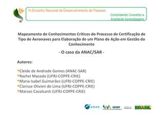 Mapeamento de Conhecimentos Críticos do Processo de Certificação de
Tipo de Aeronaves para Elaboração de um Plano de Ação em Gestão do
                           Conhecimento
                       - O caso da ANAC/SAR -

Autores:

 Cleide de Andrade Gomes (ANAC-SAR)
 Rachel Macedo (UFRJ-COPPE-CRIE)
 Maria Isabel Guimarães (UFRJ-COPPE-CRIE)
 Clarisse Olivieri de Lima (UFRJ-COPPE-CRIE)
 Marcos Cavalcanti (UFRJ-COPPE-CRIE)
 