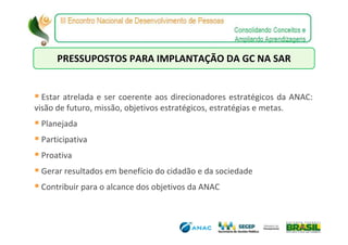 PRESSUPOSTOS PARA IMPLANTAÇÃO DA GC NA SAR


  Estar atrelada e ser coerente aos direcionadores estratégicos da ANAC:
visão de futuro, missão, objetivos estratégicos, estratégias e metas.
 Planejada
 Participativa
 Proativa
 Gerar resultados em benefício do cidadão e da sociedade
 Contribuir para o alcance dos objetivos da ANAC
 