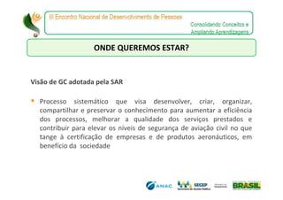 ONDE QUEREMOS ESTAR?


Visão de GC adotada pela SAR

  Processo sistemático que visa desenvolver, criar, organizar,
  compartilhar e preservar o conhecimento para aumentar a eficiência
  dos processos, melhorar a qualidade dos serviços prestados e
  contribuir para elevar os níveis de segurança de aviação civil no que
  tange à certificação de empresas e de produtos aeronáuticos, em
  benefício da sociedade
 