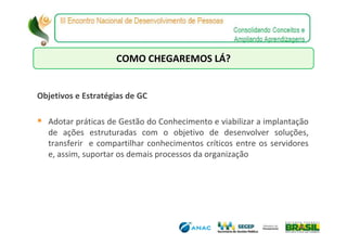 COMO CHEGAREMOS LÁ?


Objetivos e Estratégias de GC

  Adotar práticas de Gestão do Conhecimento e viabilizar a implantação
  de ações estruturadas com o objetivo de desenvolver soluções,
  transferir e compartilhar conhecimentos críticos entre os servidores
  e, assim, suportar os demais processos da organização
 