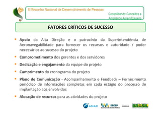 FATORES CRÍTICOS DE SUCESSO

Apoio da Alta Direção e o patrocínio da Superintendência de
Aeronavegabilidade para fornecer os recursos e autoridade / poder
necessários ao sucesso do projeto
Comprometimento dos gerentes e dos servidores
Dedicação e engajamento da equipe do projeto
Cumprimento do cronograma do projeto
Plano de Comunicação - Acompanhamento e Feedback – Fornecimento
periódico de informações completas em cada estágio do processo de
implantação aos envolvidos
Alocação de recursos para as atividades do projeto
 