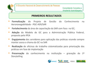 PRIMEIROS RESULTADOS
Formalização do Projeto de          Gestão   do    Conhecimento    na
Aeronavegabilidade - PGC-AER/SAR
Fortalecimento da área de capacitação da SAR com foco na GC;
Adoção do Modelo de GC para a Administração Pública Federal,
proposto pelo IPEA
Engajamento dos servidores para aplicação das práticas visando sempre
manter acesa a chama da GC na SAR
Realização de oficinas de trabalho sistematizadas para priorização das
práticas em fase de implantação
 Preservação do conhecimento na instituição – gravação do 1º
Storytelling
 