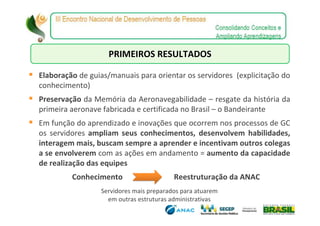PRIMEIROS RESULTADOS

Elaboração de guias/manuais para orientar os servidores (explicitação do
conhecimento)
Preservação da Memória da Aeronavegabilidade – resgate da história da
primeira aeronave fabricada e certificada no Brasil – o Bandeirante
Em função do aprendizado e inovações que ocorrem nos processos de GC
os servidores ampliam seus conhecimentos, desenvolvem habilidades,
interagem mais, buscam sempre a aprender e incentivam outros colegas
a se envolverem com as ações em andamento = aumento da capacidade
de realização das equipes
         Conhecimento                    Reestruturação da ANAC
                 Servidores mais preparados para atuarem
                   em outras estruturas administrativas
 