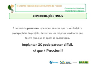 CONSIDERAÇÕES FINAIS



É necessário perseverar e lembrar sempre que os verdadeiros
protagonistas do projeto devem ser os próprios servidores que
           fazem com que as ações se concretizem

        Implantar GC pode parecer difícil,
                 só que é Possível!
 