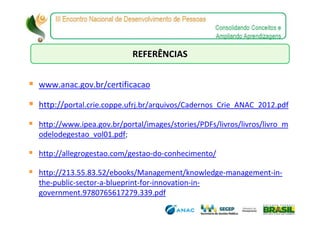 REFERÊNCIAS


www.anac.gov.br/certificacao

http://portal.crie.coppe.ufrj.br/arquivos/Cadernos_Crie_ANAC_2012.pdf

http://www.ipea.gov.br/portal/images/stories/PDFs/livros/livros/livro_m
odelodegestao_vol01.pdf;

http://allegrogestao.com/gestao-do-conhecimento/

http://213.55.83.52/ebooks/Management/knowledge-management-in-
the-public-sector-a-blueprint-for-innovation-in-
government.9780765617279.339.pdf
 