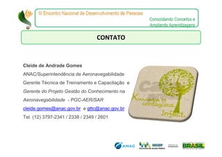 CONTATO


Cleide de Andrade Gomes
ANAC/Superintendência de Aeronavegabilidade
Gerente Técnica de Treinamento e Capacitação e
Gerente do Projeto Gestão do Conhecimento na
Aeronavegabilidade - PGC-AER/SAR
cleide.gomes@anac.gov.br e gttc@anac.gov.br
Tel. (12) 3797-2341 / 2338 / 2349 / 2601
 
