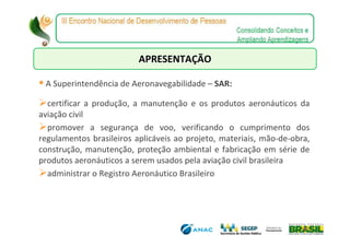 APRESENTAÇÃO

 A Superintendência de Aeronavegabilidade – SAR:

  certificar a produção, a manutenção e os produtos aeronáuticos da
aviação civil
  promover a segurança de voo, verificando o cumprimento dos
regulamentos brasileiros aplicáveis ao projeto, materiais, mão-de-obra,
construção, manutenção, proteção ambiental e fabricação em série de
produtos aeronáuticos a serem usados pela aviação civil brasileira
  administrar o Registro Aeronáutico Brasileiro
 