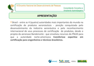 APRESENTAÇÃO

  Brasil - entre as 4 (quatro) autoridades mais importantes do mundo na
certificação de produtos aeronáuticos - posição conquistada pelo
desenvolvimento da indústria aeronáutica e pelo reconhecimento
internacional de seus processos de certificação de produtos, desde o
projeto da aeronave Bandeirante - que envolveu recursos do PNUD para
que a autoridade norte-americana transferisse expertise em
certificação para engenheiros e técnicos brasileiros.
 