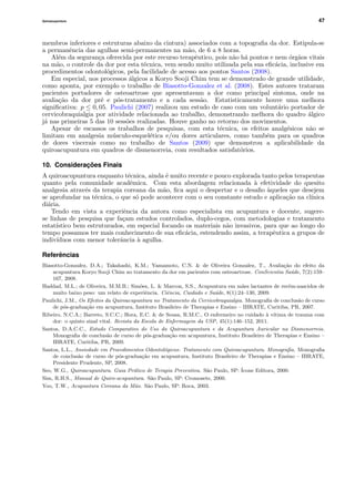Quiroacupuntura 47
membros inferiores e estruturas abaixo da cintura) associados com a topograﬁa da dor. Estipula-se
a permanˆencia das agulhas semi-permanentes na m˜ao, de 6 a 8 horas.
Al´em da seguran¸ca oferecida por este recurso terapˆeutico, pois n˜ao h´a pontos e nem ´org˜aos vitais
na m˜ao, o controle da dor por esta t´ecnica, vem sendo muito utilizada pela sua eﬁc´acia, inclusive em
procedimentos odontol´ogicos, pela facilidade de acesso aos pontos Santos (2008).
Em especial, nos processos ´algicos a Koryo Sooji Chim tem se demonstrado de grande utilidade,
como aponta, por exemplo o trabalho de Biasotto-Gonzalez et al. (2008). Estes autores trataram
pacientes portadores de osteoartrose que apresentavam a dor como principal sintoma, onde na
avalia¸c˜ao da dor pr´e e p´os-tratamento e a cada sess˜ao. Estatisticamente houve uma melhora
signiﬁcativa: p ≤ 0, 05. Paulichi (2007) realizou um estudo de caso com um volunt´ario portador de
cervicobraquialgia por atividade relacionada ao trabalho, demonstrando melhora do quadro ´algico
j´a nas primeiras 5 das 10 sess˜oes realizadas. Houve ganho no retorno dos movimentos.
Apesar de escassos os trabalhos de pesquisas, com esta t´ecnica, os efeitos analg´esicos n˜ao se
limitam em analgesia m´usculo-esquel´etica e/ou dores articulares, como tamb´em para os quadros
de dores viscerais como no trabalho de Santos (2009) que demonstrou a aplicabilidade da
quiroacupuntura em quadros de dismenorreia, com resultados satisfat´orios.
10. Considerações Finais
A quiroacupuntura enquanto t´ecnica, ainda ´e muito recente e pouco explorada tanto pelos terapeutas
quanto pela comunidade acadˆemica. Com esta abordagem relacionada `a efetividade do quesito
analgesia atrav´es da terapia coreana da m˜ao, ﬁca aqui o despertar e o desaﬁo `aqueles que desejem
se aprofundar na t´ecnica, o que s´o pode acontecer com o seu constante estudo e aplica¸c˜ao na cl´ınica
di´aria.
Tendo em vista a experiˆencia da autora como especialista em acupuntura e docente, sugere-
se linhas de pesquisa que fa¸cam estudos controlados, duplo-cegos, com metodologias e tratamento
estat´ıstico bem estruturados, em especial focando os materiais n˜ao invasivos, para que ao longo do
tempo possamos ter mais conhecimento de sua eﬁc´acia, estendendo assim, a terapˆeutica a grupos de
indiv´ıduos com menor tolerˆancia `a agulha.
Referências
Biasotto-Gonzalez, D.A.; Takahashi, K.M.; Yamamoto, C.N. & de Oliveira Gonzalez, T., Avalia¸c˜ao do efeito da
acupuntura Koryo Sooji Chim no tratamento da dor em pacientes com osteoartrose. ConScientia Sa´ude, 7(2):159–
167, 2008.
Haddad, M.L.; de Oliveira, M.M.B.; Sim˜oes, L. & Marcon, S.S., Acupuntura em m˜aes lactantes de rec´em-nascidos de
muito baixo peso: um relato de experiˆencia. Ciˆencia, Cuidado e Sa´ude, 8(1):24–130, 2009.
Paulichi, J.M., Os Efeitos da Quiroacupuntura no Tratamento da Cervicobraquialgia. Monograﬁa de conclus˜ao de curso
de p´os-gradua¸c˜ao em acupuntura, Instituto Brasileiro de Therapias e Ensino – IBRATE, Curitiba, PR, 2007.
Ribeiro, N.C.A.; Barreto, S.C.C.; Hora, E.C. & de Sousa, R.M.C., O enfermeiro no cuidado `a v´ıtima de trauma com
dor: o quinto sinal vital. Revista da Escola de Enfermagem da USP, 45(1):146–152, 2011.
Santos, D.A.C.C., Estudo Comparativo do Uso da Quiroacupuntura e da Acupuntura Auricular na Dismenorreia.
Monograﬁa de conclus˜ao de curso de p´os-gradua¸c˜ao em acupuntura, Instituto Brasileiro de Therapias e Ensino –
IBRATE, Curitiba, PR, 2009.
Santos, L.L., Ansiedade em Procedimentos Odontol´ogicos: Tratamento com Quiroacupuntura. Monograﬁa. Monograﬁa
de conclus˜ao de curso de p´os-gradua¸c˜ao em acupuntura, Instituto Brasileiro de Therapias e Ensino – IBRATE,
Presidente Prudente, SP, 2008.
Seo, W.G., Quiroacupuntura. Guia Pr´atico de Terapia Preventiva. S˜ao Paulo, SP: ´Icone Editora, 2000.
Sim, R.H.S., Manual de Quiro-acupuntura. S˜ao Paulo, SP: Cromosete, 2000.
Yoo, T.W., Acupuntura Coreana da M˜ao. S˜ao Paulo, SP: Roca, 2003.
 