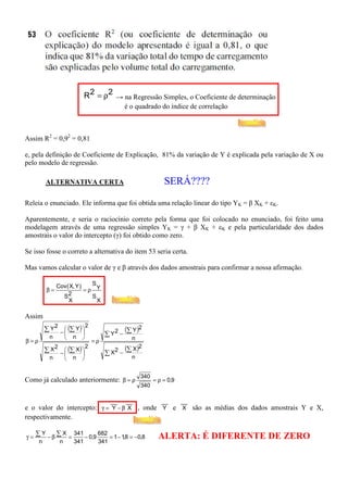 R 2 = ρ2 → na Regressão Simples, o Coeficiente de determinação
                                             é o quadrado do índice de correlação



Assim R2 = 0,92 = 0,81

e, pela definição de Coeficiente de Explicação, 81% da variação de Y é explicada pela variação de X ou
pelo modelo de regressão.

        ALTERNATIVA CERTA                                    SERÁ????
Releia o enunciado. Ele informa que foi obtida uma relação linear do tipo YK = β XK + εK.

Aparentemente, e seria o raciocínio correto pela forma que foi colocado no enunciado, foi feito uma
modelagem através de uma regressão simples YK = γ + β XK + εK e pela particularidade dos dados
amostrais o valor do intercepto (γ) foi obtido como zero.

Se isso fosse o correto a alternativa do item 53 seria certa.

Mas vamos calcular o valor de γ e β através dos dados amostrais para confirmar a nossa afirmação.

              Cov( X, Y )   S
        β=                =ρ Y
                S2          S
                  X           X

Assim
        ∑ Y 2 −  (∑ Y ) 
                           2
                                             (∑ Y )2
          n
                
                    n
                         
                         
                                    ∑ Y2 −
β=ρ                            =ρ              n

        ∑ X2 −  (∑ X ) 
                          2                  (∑ X)2
                                  ∑ X2 −
          n         n                        n


                                                   340
Como já calculado anteriormente: β = ρ                   = ρ = 0,9
                                                   340

                                     __      __             __       __
e o valor do intercepto: γ = Y − β X , onde Y e X são as médias dos dados amostrais Y e X,
respectivamente.

γ = ∑ −β ∑ =
      Y    X 341       682
     n    n  341
                 − 0,9
                       341
                           = 1 − 1,8 = −0,8                ALERTA: É DIFERENTE DE ZERO
 