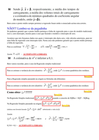 Bem como o ponto médio sempre pertence a regressão linear então o enunciado acima esta correto.

NÃO!!! Lembre-se da pegadinha
Só podemos garantir que o ponto médio pertença a linha de regressão para o caso do modelo tradicional,
isso é, com intercepto, mesmo para o caso que fazendo o modelo o intercepto dê zero.

Acontece que nós forçamos dados nos quais o intercepto não daria zero, vide cálculos anteriores, para ter
uma linha de regressão com intercepto nulo. Nesta caso não podemos garantir que o ponto médio pertença
a linha de regressão.
                  __                               __
Para se confirmar Y = ∑ =                         β X = 0,58 ∑ = 0,58
                       Y 341                                   X      682
                             =1                                           = 1,16 ≠ 1
                               n     341                      n       341

        __     __
Assim Y ≠ β X – ALTERNATIVA ERRADA



Bem vamos recordar, para o caso da Regressão simples tradicional:

                                                       ∧
                                                     ε2
Para se estimar a variância do erro aleatório: σ2 = ∑ , onde ∑ ε 2 é a soma quadrática dos resíduos.
                                                            (n - 2)



Para a Regressão simples passando na origem as fórmulas são diferentes:

                                                       ∧
                                                     ε2
Para se estimar a variância do erro aleatório: σ2 = ∑ , onde ∑ ε 2 é a soma quadrática dos resíduos
                                                            (n - 1)


Como obter          ∑ ε 2 ?????

Na Regressão Simples tradicional: ∑ ε 2 = ∑ y 2 − β2 ∑ x 2 ,usando o conceito de SQRes = SQT – SQReg.

Na Regressão Simples passando na origem: ∑ ε 2 = ∑ Y 2 − β2 ∑ X2

(deduza esta formula fazendo   ∑ ε 2 = ∑ ( Y − βX)2 substituindo o valor de β)

Assim
                                                               ∧
                 (∑ XY)2             988 2                            ∑ ε 2 = 108,14 = 0,318
∑ ε2 = ∑ Y 2 −             = 681 −         = 108,14     e     σ2 =
                  ∑ X2               1704                             (n - 1)    340


0,318 > 0,1 – ALTERNATIVA ERRADA
 