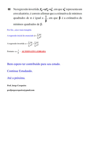 Por fim , esta é mais tranqüila

A regressão inicial do enunciado β = ∑
                                       XY
                                     ∑ X2

A regressão invertida α = ∑
                            YX ∑ XY
                              =
                          ∑ Y2 ∑ Y2

               1
Portanto α ≠     – ALTERNATIVA ERRADA
               β




Bem espero ter contribuído para seu estudo.

Continue Estudando.

Até a próxima.

Prof. Jorge Cerqueira

profjorgecerqueira@gmail.com
 