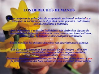 LOS DERECHOS HUMANOS Es un conjunto de principios de aceptación universal ,  orientad o s a asegurar al ser humano su dignidad como persona  individual, social, espiritual y material. Son  inherentes a todos los individuos ,  sin distinción alguna de nacionalidad, lugar de residencia, sexo, origen nacional o étnico, color, religi ó n, lengua o otra cualquier condición. Todos tenemos los mismos derechos sin discriminación alguna. Los Derechos humanos han existido desde siempre  ,  ellos son universales, inviolables, innegociables, imprescriptibles, progresivos, jerarquizables  e  irreversibles.  Nuestros derechos son limitados por los derechos de los demás  y  por  la justa exigencia del bien común en una sociedad  democrática. 