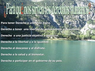 Para tener Derecho a una  vida digna. Derecho a tener  una libertad de pensamiento  y de opinión. Derecho  a una justicia objetiva e imparcial. Derecho a la libertad y a la igualdad. Derecho al descanso y al disfrute. Derecho a la salud y al bienestar. Derecho a participar en el gobierno de su país. 