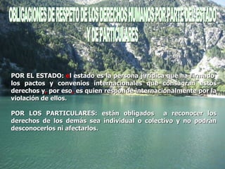 OBLIGACIONES DE RESPETO DE LOS DERECHOS HUMANOS POR PARTE DEL ESTADO  Y DE PARTICULARES  POR EL ESTADO:  e l estado es la persona jurídica que ha firmado  los pactos y convenios internacionales que consagran estos derechos y ,  por eso ,  es quien responde internacionalmente por la violación de ellos.  POR LOS PARTICULARES: están obligados  a reconocer los derechos de los demás sea individual o colectivo y no podrán desconocerlos ni afectarlos. 