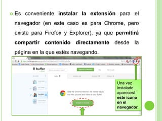 

Es conveniente instalar la extensión para el
navegador (en este caso es para Chrome, pero

existe para Firefox y Explorer), ya que permitirá
compartir contenido directamente desde la
página en la que estés navegando.

Una vez
instalado
aparecerá
este icono
en el
navegador.

 