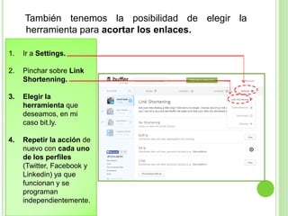 También tenemos la posibilidad de elegir la
herramienta para acortar los enlaces.
1.

Ir a Settings.

2.

Pinchar sobre Link
Shortenning.

3.

Elegir la
herramienta que
deseamos, en mi
caso bit.ly.

4.

Repetir la acción de
nuevo con cada uno
de los perfiles
(Twitter, Facebook y
Linkedin) ya que
funcionan y se
programan
independientemente.

 