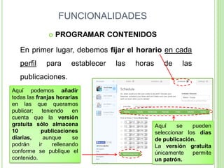 FUNCIONALIDADES


PROGRAMAR CONTENIDOS

En primer lugar, debemos fijar el horario en cada

perfil

para

establecer

las

horas

de

las

publicaciones.
Aquí podemos añadir
todas las franjas horarias
en las que queramos
publicar;
teniendo
en
cuenta que la versión
gratuita sólo almacena
10
publicaciones
diarias,
aunque
se
podrán
ir
rellenando
conforme se publique el
contenido.

Aquí
se
pueden
seleccionar los días
de publicación.
La versión gratuita
únicamente
permite
un patrón.

 